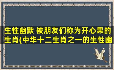 生性幽默 被朋友们称为开心果的生肖(中华十二生肖之一的生性幽默的开心果，你不得不了解的十大趣事！)